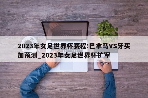 2023年女足世界杯赛程:巴拿马VS牙买加预测_2023年女足世界杯扩军