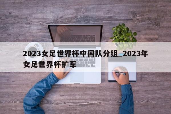 2023女足世界杯中国队分组_2023年女足世界杯扩军