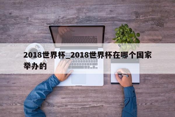 2018世界杯_2018世界杯在哪个国家举办的