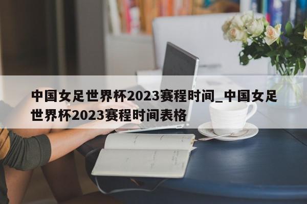 中国女足世界杯2023赛程时间_中国女足世界杯2023赛程时间表格