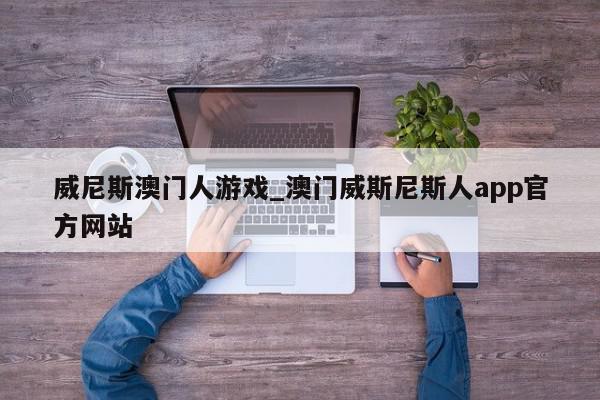 威尼斯澳门人游戏_澳门威斯尼斯人app官方网站