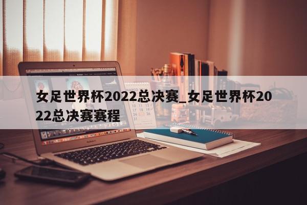 女足世界杯2022总决赛_女足世界杯2022总决赛赛程