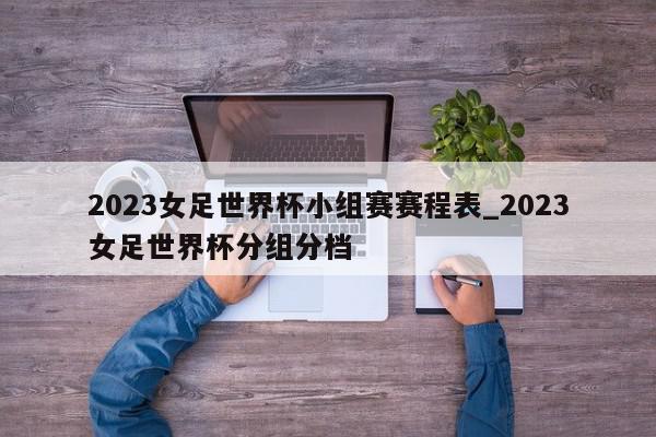 2023女足世界杯小组赛赛程表_2023女足世界杯分组分档