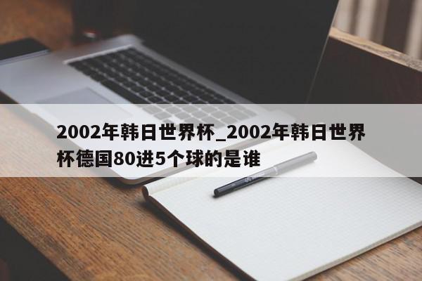 2002年韩日世界杯_2002年韩日世界杯德国80进5个球的是谁