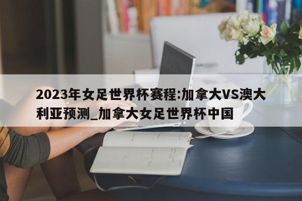 2023年女足世界杯赛程:加拿大VS澳大利亚预测_加拿大女足世界杯中国