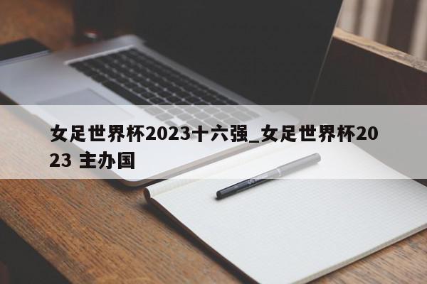 女足世界杯2023十六强_女足世界杯2023 主办国