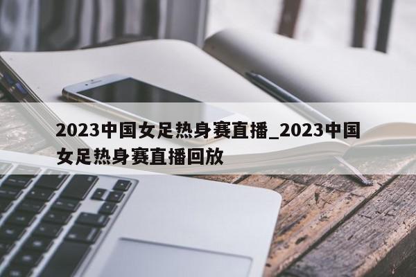 2023中国女足热身赛直播_2023中国女足热身赛直播回放