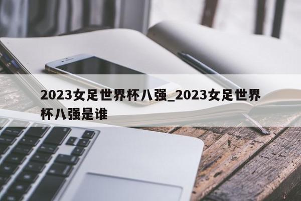 2023女足世界杯八强_2023女足世界杯八强是谁