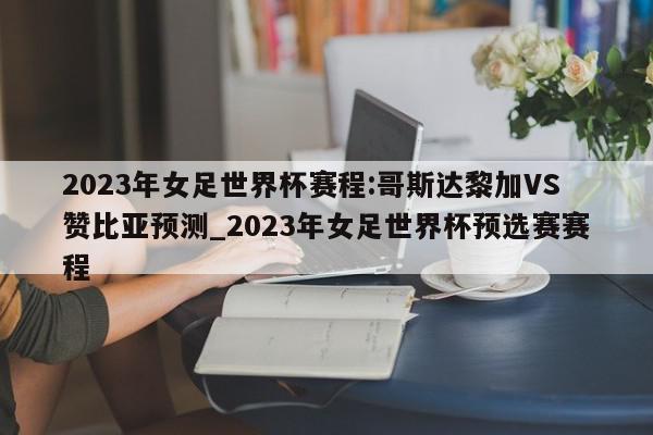 2023年女足世界杯赛程:哥斯达黎加VS赞比亚预测_2023年女足世界杯预选赛赛程