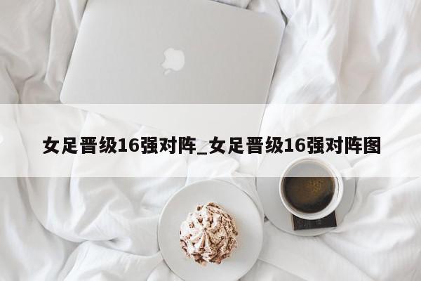 女足晋级16强对阵_女足晋级16强对阵图