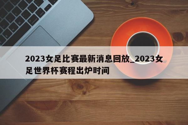 2023女足比赛最新消息回放_2023女足世界杯赛程出炉时间