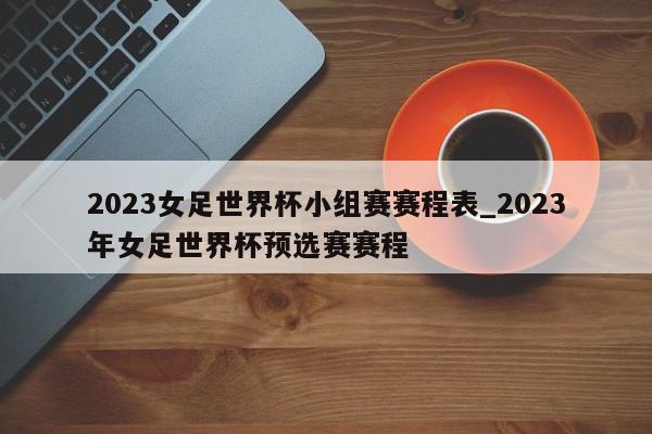 2023女足世界杯小组赛赛程表_2023年女足世界杯预选赛赛程