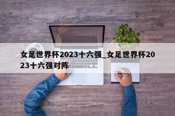 女足世界杯2023十六强_女足世界杯2023十六强对阵