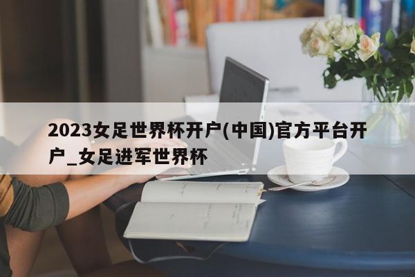 2023女足世界杯开户(中国)官方平台开户_女足进军世界杯