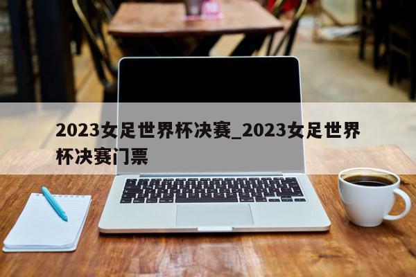 2023女足世界杯决赛_2023女足世界杯决赛门票