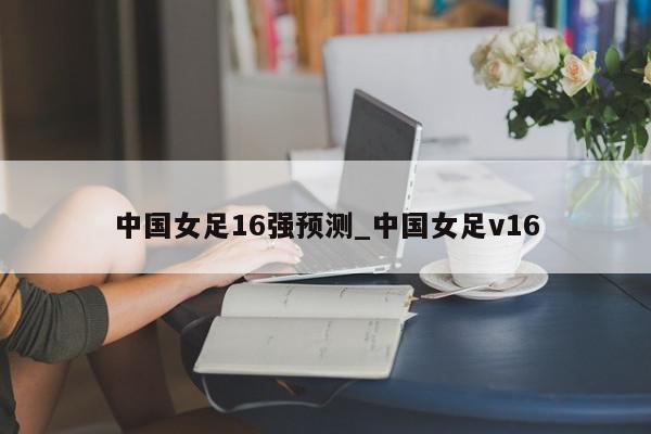 中国女足16强预测_中国女足v16