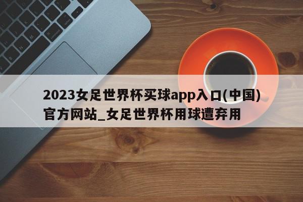 2023女足世界杯买球app入口(中国)官方网站_女足世界杯用球遭弃用