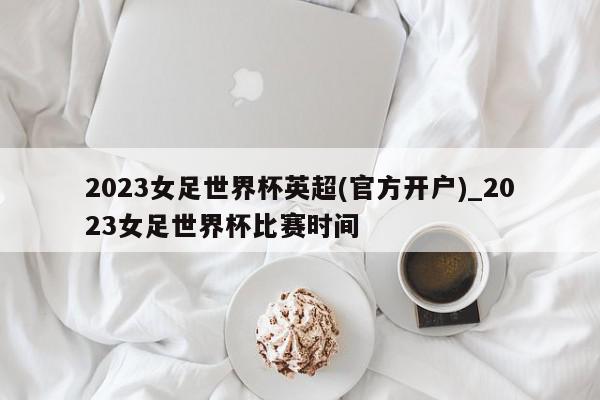 2023女足世界杯英超(官方开户)_2023女足世界杯比赛时间