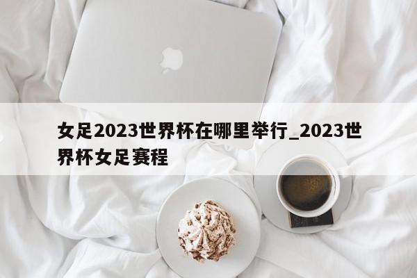 女足2023世界杯在哪里举行_2023世界杯女足赛程