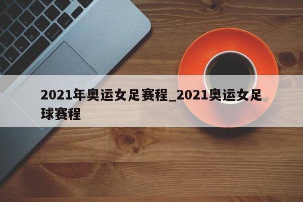 2021年奥运女足赛程_2021奥运女足球赛程