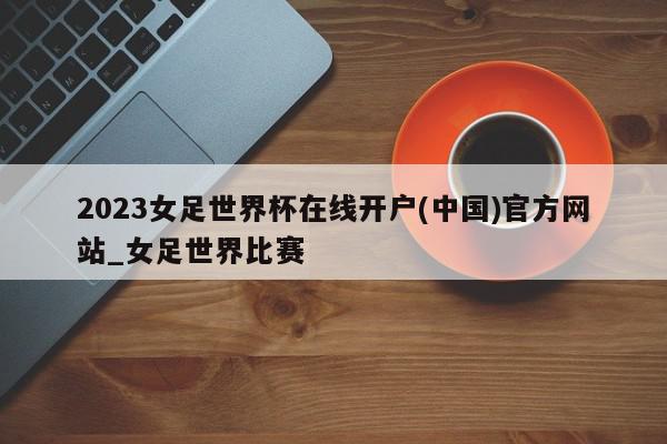 2023女足世界杯在线开户(中国)官方网站_女足世界比赛