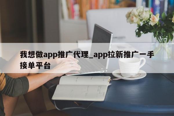 我想做app推广代理_app拉新推广一手接单平台